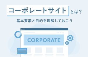 コーポレートサイトとは？　基本構成と目的を理解しておこう