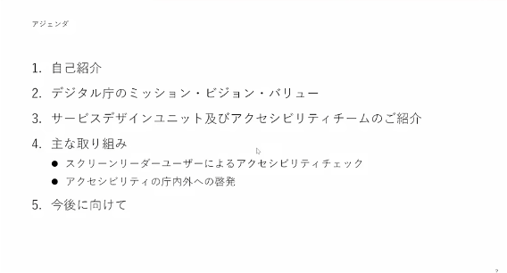 デジタル庁投影スライド　アジェンダ1. 自己紹介2. デジタル庁のミッション・ビジョン・バリュー3. サービスデザインユニット及びアクセシビリティチームのご紹介4. 主な取り組み　・スクリーンリーダーユーザーによるアクセシビリティチェック・アクセシビリティの庁内外への啓発5. 今後に向けて