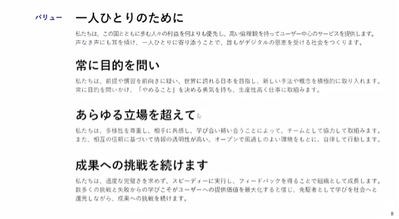 デジタル庁のバリューを説明しているスライド。バリュー 一人ひとりのために私たちは、この国とともに歩む人々の利益を何よりも優先し、高い倫理観を持ってユーザー中心のサービスを提供します。声なき声にも耳を傾け、一人ひとりに寄り添うことで、誰もがデジタルの恩恵を受ける社会をつくります。常に目的を問い私たちは、前提や慣習を前向きに疑い、世界に誇れる日本を目指し、新しい手法や概念を積極的に取り入れます。常に目的を問いかけ、「やめること」を決める勇気を持ち、生産性高く仕事に取組みます。あらゆる立場を超えて私たちは、多様性を尊重し、相手に共感し、学び合い補い合うことによって、チームとして協力して取組みます。また、相互の信頼に基づいて情報の透明性が高い、オープンで風通しのよい環境をもとに、自律して行動します。成果への挑戦を続けます私たちは、過度な完璧さを求めず、スピーディーに実行し、フィードバックを得ることで組織として成長します。数多くの挑戦と失敗からの学びこそがユーザーへの提供価値を最大化すると信じ、先駆者として学びを社会へと還元しながら、成果への挑戦を続けます。