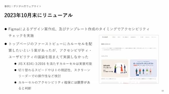 デジタル庁ウェブサイトのリニューアルについて解説したスライド。左に箇条書きの文章、右にスクリーンショットがある。事例1：デジタル庁ウェブサイト2023年10月末にリニューアル・Figmaによるデザイン案作成、及びテンプレート作成のタイミングでアクセシビリティチェックを実施・トップページのファーストビューにカルーセルを配置したいという案があったが、アクセシビリティ・ユーザビリティの議論を踏まえて実装しなかった・ JIS X 8341-3:2016 を満たすカルーセルは実装可能・切り替わるスピードやＵＩの視認性、スクリーンリーダーでの操作性など検討・カルーセルのアクセシビリティ確保には限界があると判断