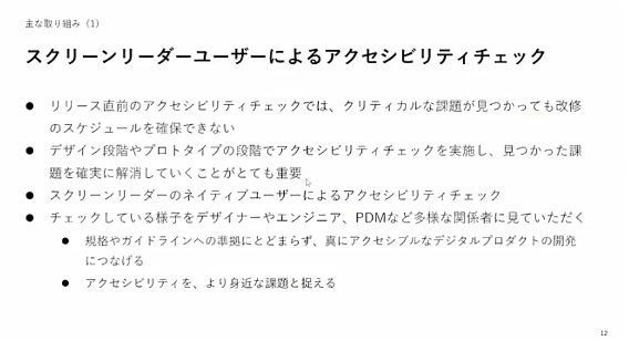 Alt:デジタル庁投影スライド　主な取り組み（1）スクリーンリーダーユーザーによるアクセシビリティチェック・リリース直前のアクセシビリティチェックでは、クリティカルな課題が見つかっても改修のスケジュールを確保できない・デザイン段階やプロトタイプの段階でアクセシビリティチェックを実施し、見つかった課題を確実に解消していくことがとても重要・スクリーンリーダーのネイティブユーザーによるアクセシビリティチェック・チェックしている様子をデザイナーやエンジニア、PDMなど多様な関係者に見ていただく・規格やガイドラインへの準拠にとどまらず、真にアクセシブルなデジタルプロダクトの開発につなげる・アクセシビリティを、より身近な課題と捉える