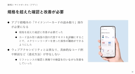 マイナポータル（アプリ）アクセシビリティ改善の説明スライド　事例3：マイナポータル（アプリ）規格を超えた確認と改善が必要・アプリ範疇外の「マイナンバーカードの読み取り」操作が必要になる・規格を超えた確認と改善が必要だった・カード読み取り画面の図の代替テキストを詳細にすることで、スクリーンリーダーを使った操作の補助ができるようにした・ウェブアクセシビリティとは異なり、具体的なコード例や解説など（達成方法）が存在しない・リファレンスの確認と実機での検証を行いながら改善をしていった