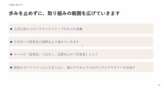 今後の取り組みを説明したスライド。今後に向けて歩みを止めずに、取り組みの範囲を広げていきます・上流工程からのアクセシビリティプロセスの実施・庁内外への啓発及び連携をより進めていきます・ルールの「監視者」ではなく、品質向上の「伴走者」として・規格やガイドラインにとどまらない、真にアクセシブルなデジタルプロダクトを目指す